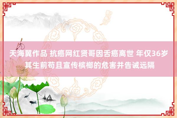 天海翼作品 抗癌网红贤哥因舌癌离世 年仅36岁 其生前苟且宣传槟榔的危害并告诫远隔