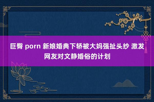 巨臀 porn 新娘婚典下轿被大妈强扯头纱 激发网友对文静婚俗的计划