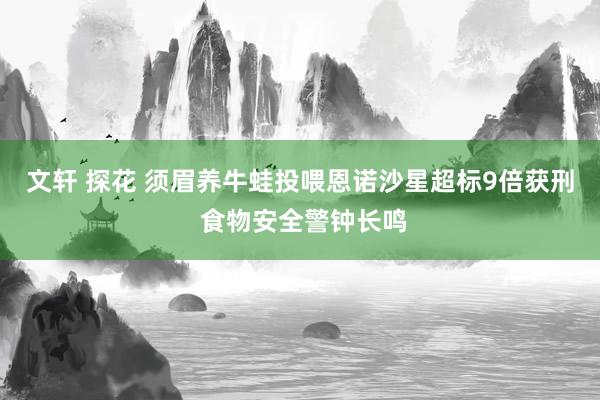 文轩 探花 须眉养牛蛙投喂恩诺沙星超标9倍获刑 食物安全警钟长鸣