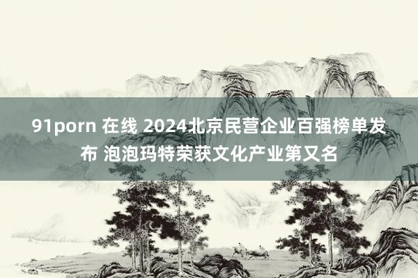 91porn 在线 2024北京民营企业百强榜单发布 泡泡玛特荣获文化产业第又名