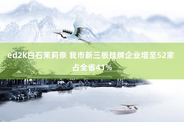 ed2k白石茉莉奈 我市新三板挂牌企业增至52家 占全省41%