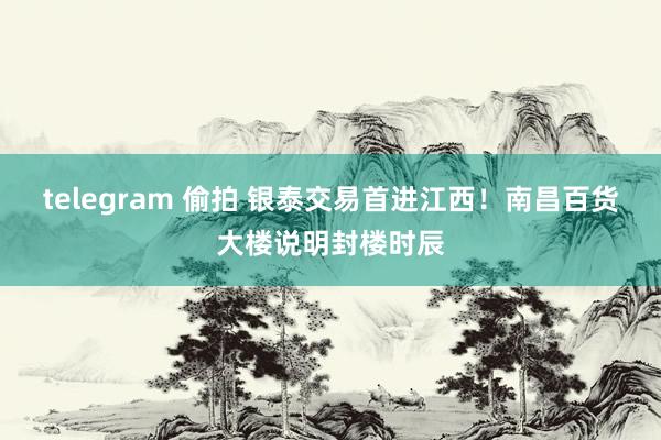 telegram 偷拍 银泰交易首进江西！南昌百货大楼说明封楼时辰