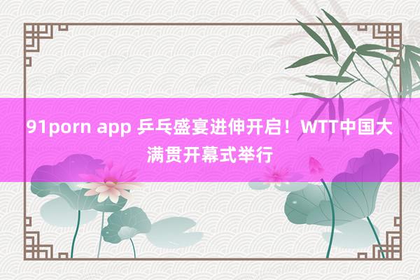 91porn app 乒乓盛宴进伸开启！WTT中国大满贯开幕式举行