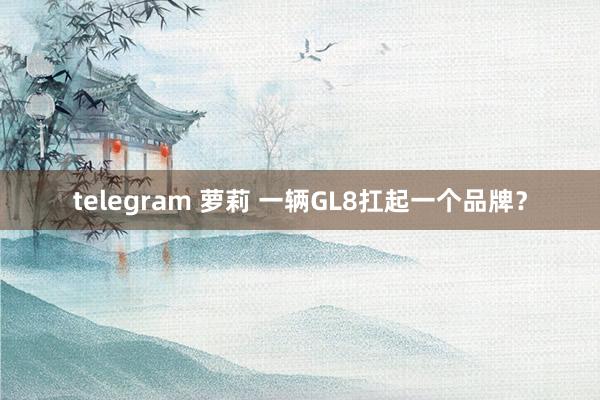 telegram 萝莉 一辆GL8扛起一个品牌？