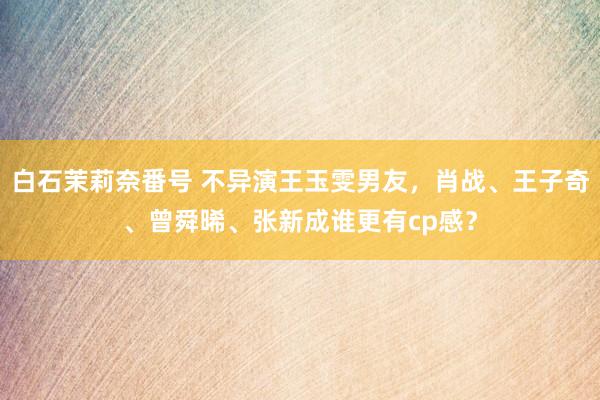 白石茉莉奈番号 不异演王玉雯男友，肖战、王子奇、曾舜晞、张新成谁更有cp感？