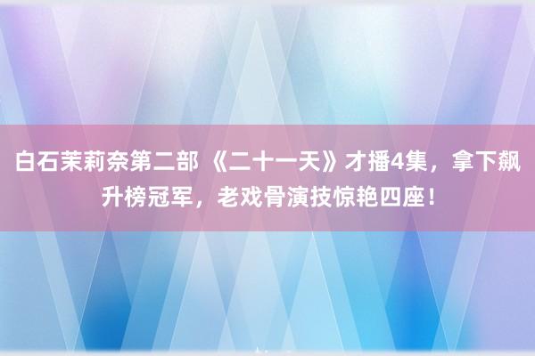 白石茉莉奈第二部 《二十一天》才播4集，拿下飙升榜冠军，老戏骨演技惊艳四座！