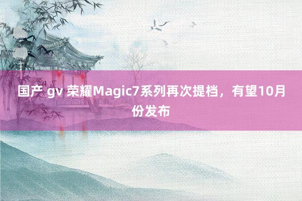 国产 gv 荣耀Magic7系列再次提档，有望10月份发布