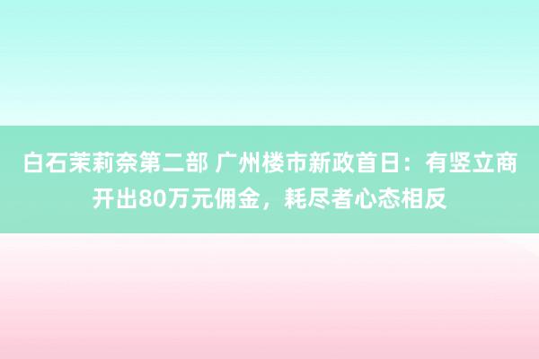 白石茉莉奈第二部 广州楼市新政首日：有竖立商开出80万元佣金，耗尽者心态相反