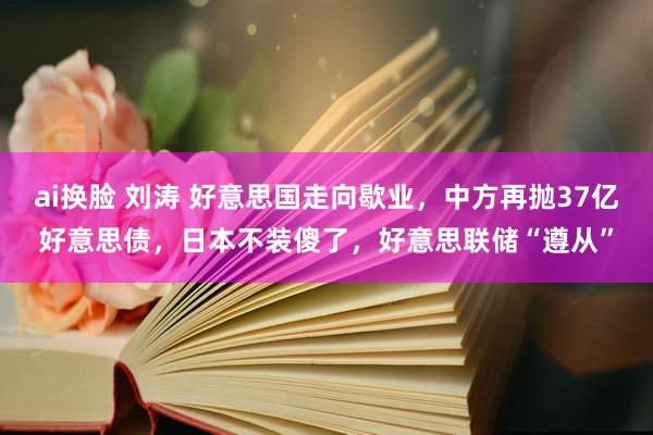 ai换脸 刘涛 好意思国走向歇业，中方再抛37亿好意思债，日本不装傻了，好意思联储“遵从”