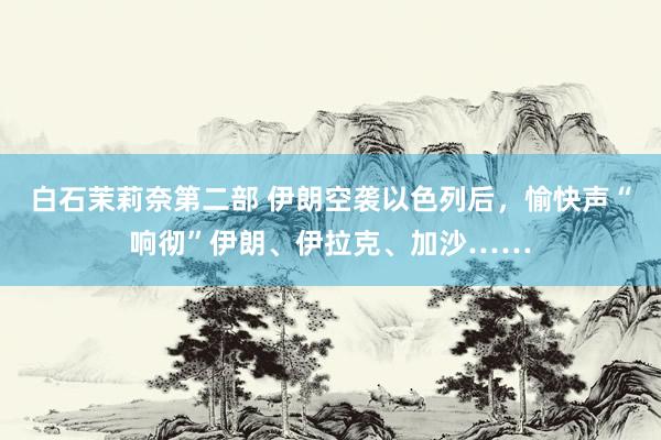 白石茉莉奈第二部 伊朗空袭以色列后，愉快声“响彻”伊朗、伊拉克、加沙……