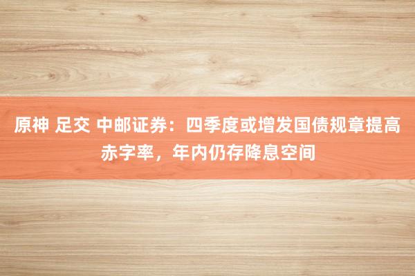 原神 足交 中邮证券：四季度或增发国债规章提高赤字率，年内仍存降息空间