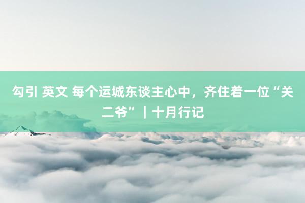 勾引 英文 每个运城东谈主心中，齐住着一位“关二爷”｜十月行记