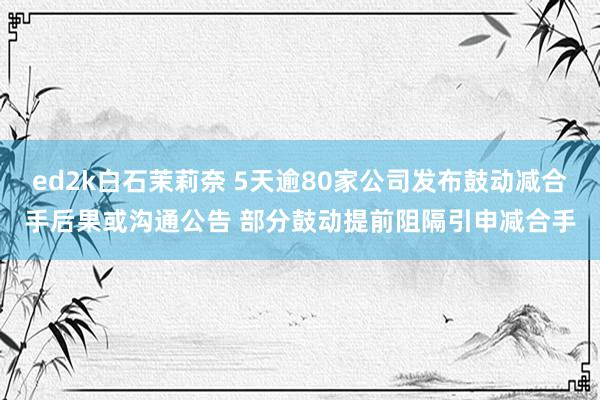 ed2k白石茉莉奈 5天逾80家公司发布鼓动减合手后果或沟通公告 部分鼓动提前阻隔引申减合手