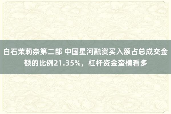 白石茉莉奈第二部 中国星河融资买入额占总成交金额的比例21.35%，杠杆资金蛮横看多