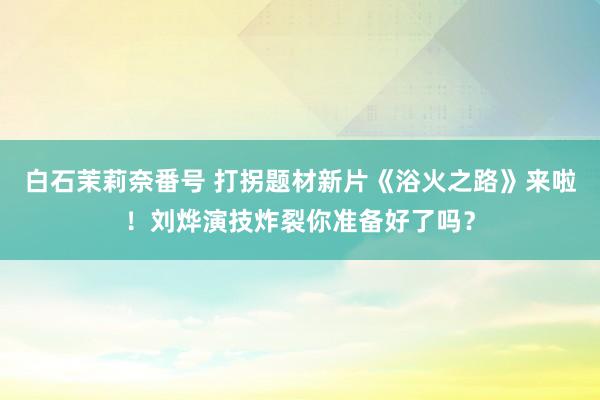 白石茉莉奈番号 打拐题材新片《浴火之路》来啦！刘烨演技炸裂你准备好了吗？