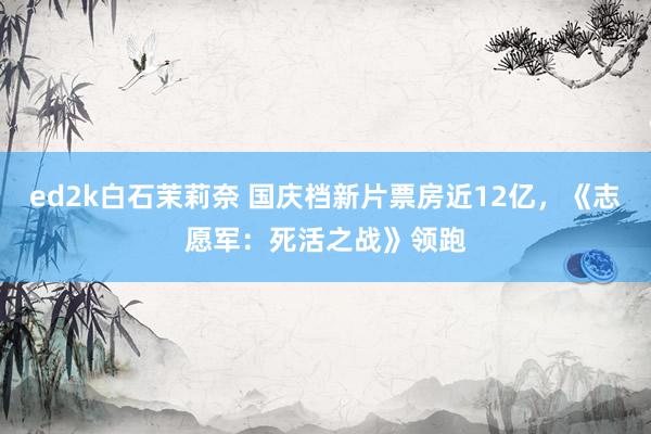 ed2k白石茉莉奈 国庆档新片票房近12亿，《志愿军：死活之战》领跑