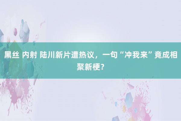 黑丝 内射 陆川新片遭热议，一句“冲我来”竟成相聚新梗？