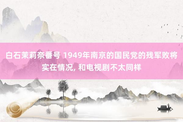 白石茉莉奈番号 1949年南京的国民党的残军败将实在情况, 和电视剧不太同样