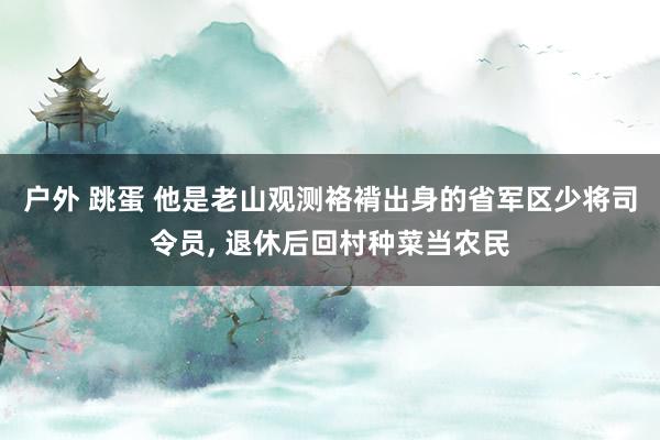 户外 跳蛋 他是老山观测袼褙出身的省军区少将司令员, 退休后回村种菜当农民