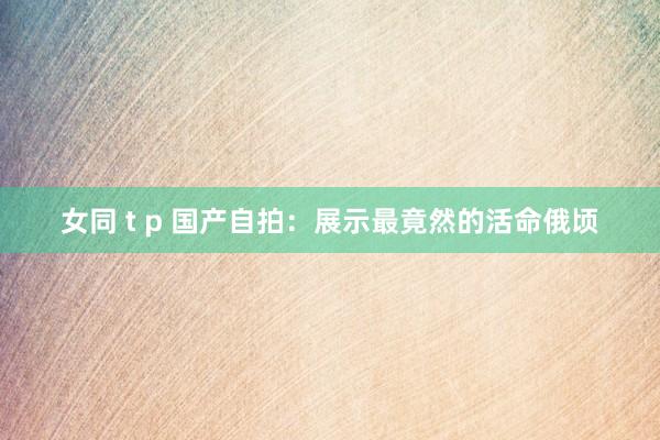 女同 t p 国产自拍：展示最竟然的活命俄顷