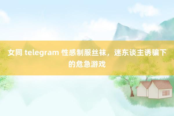 女同 telegram 性感制服丝袜，迷东谈主诱骗下的危急游戏