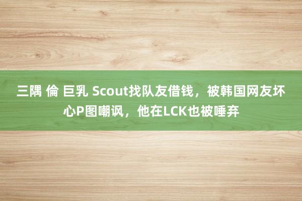 三隅 倫 巨乳 Scout找队友借钱，被韩国网友坏心P图嘲讽，他在LCK也被唾弃