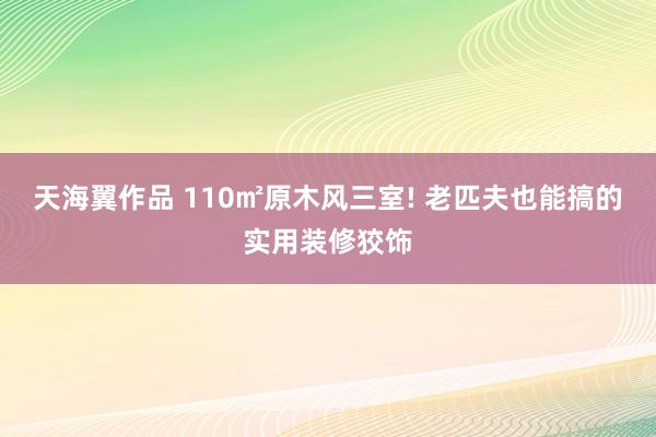 天海翼作品 110㎡原木风三室! 老匹夫也能搞的实用装修狡饰