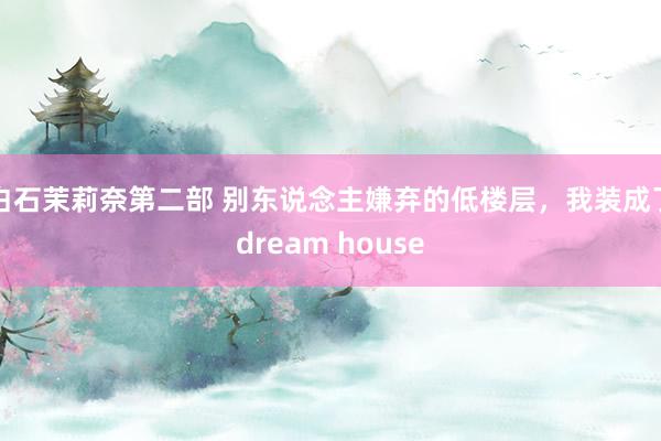 白石茉莉奈第二部 别东说念主嫌弃的低楼层，我装成了dream house