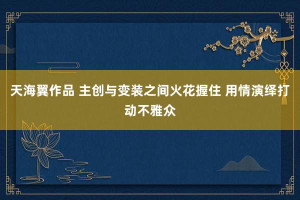 天海翼作品 主创与变装之间火花握住 用情演绎打动不雅众