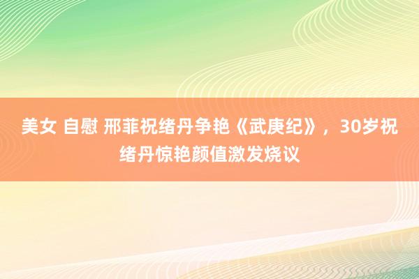 美女 自慰 邢菲祝绪丹争艳《武庚纪》，30岁祝绪丹惊艳颜值激发烧议