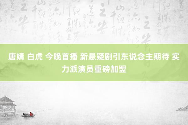 唐嫣 白虎 今晚首播 新悬疑剧引东说念主期待 实力派演员重磅加盟