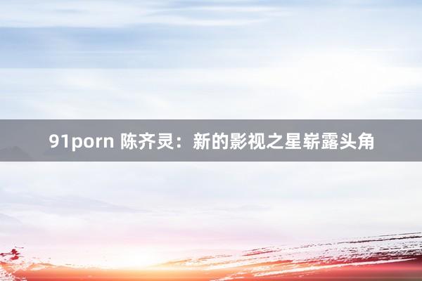 91porn 陈齐灵：新的影视之星崭露头角