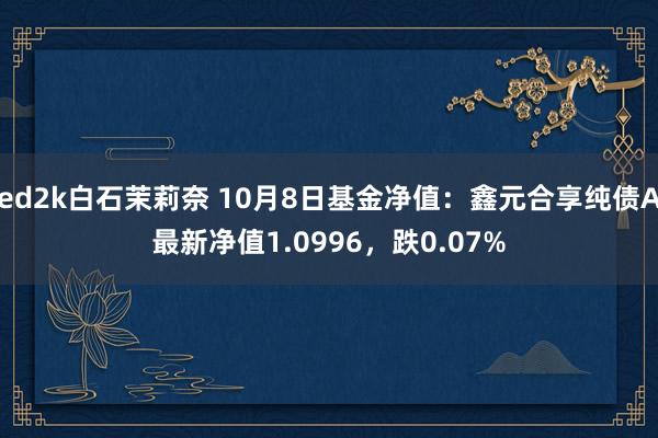 ed2k白石茉莉奈 10月8日基金净值：鑫元合享纯债A最新净值1.0996，跌0.07%