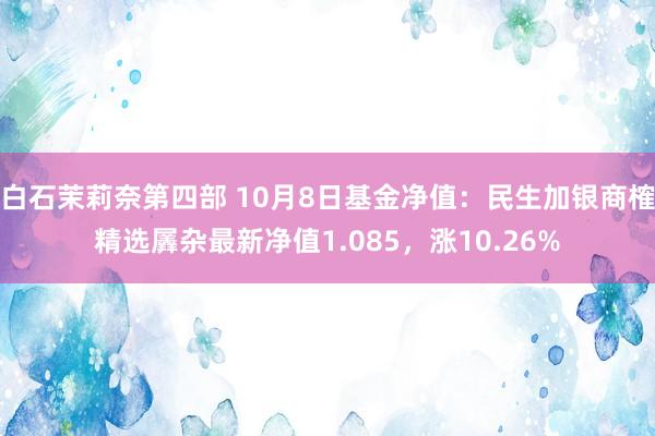 白石茉莉奈第四部 10月8日基金净值：民生加银商榷精选羼杂最新净值1.085，涨10.26%