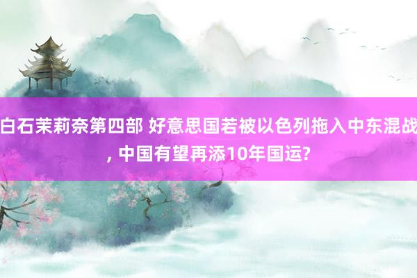 白石茉莉奈第四部 好意思国若被以色列拖入中东混战, 中国有望再添10年国运?