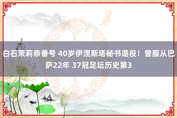 白石茉莉奈番号 40岁伊涅斯塔秘书退役！曾服从巴萨22年 37冠足坛历史第3