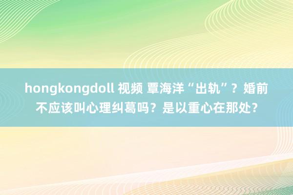 hongkongdoll 视频 覃海洋“出轨”？婚前不应该叫心理纠葛吗？是以重心在那处？