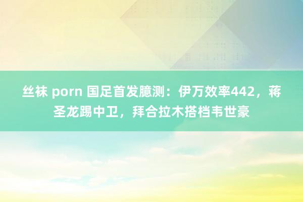 丝袜 porn 国足首发臆测：伊万效率442，蒋圣龙踢中卫，拜合拉木搭档韦世豪