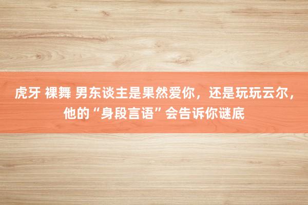 虎牙 裸舞 男东谈主是果然爱你，还是玩玩云尔，他的“身段言语”会告诉你谜底