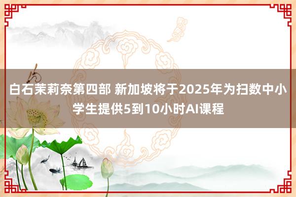 白石茉莉奈第四部 新加坡将于2025年为扫数中小学生提供5到10小时AI课程