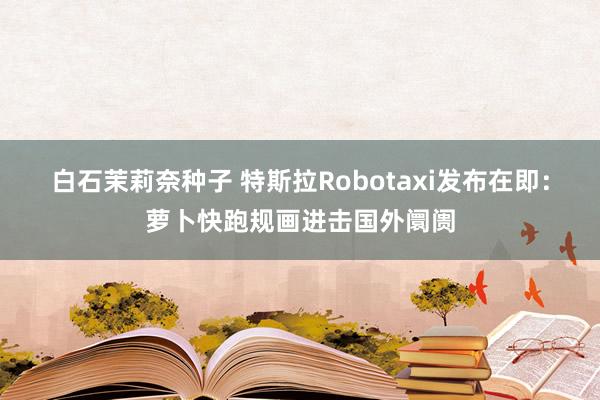 白石茉莉奈种子 特斯拉Robotaxi发布在即：萝卜快跑规画进击国外阛阓