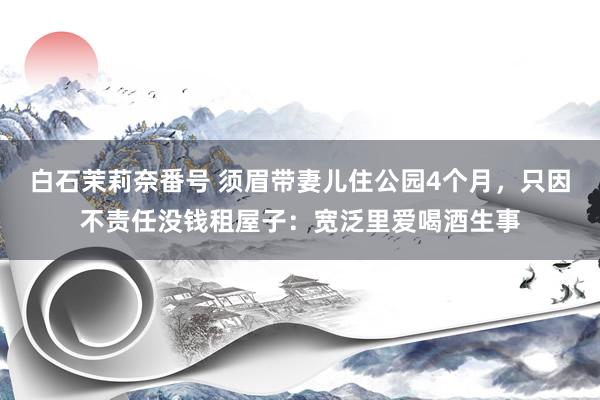 白石茉莉奈番号 须眉带妻儿住公园4个月，只因不责任没钱租屋子：宽泛里爱喝酒生事