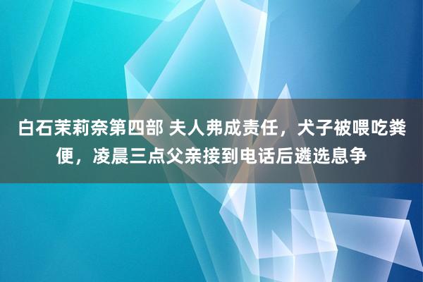 白石茉莉奈第四部 夫人弗成责任，犬子被喂吃粪便，凌晨三点父亲接到电话后遴选息争