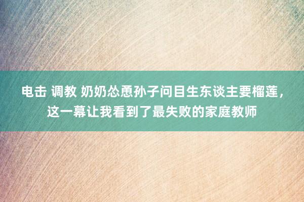 电击 调教 奶奶怂恿孙子问目生东谈主要榴莲，这一幕让我看到了最失败的家庭教师