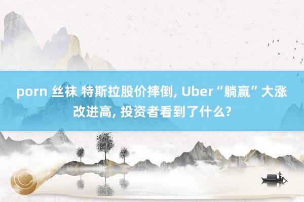 porn 丝袜 特斯拉股价摔倒, Uber“躺赢”大涨改进高, 投资者看到了什么?