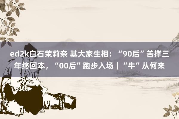 ed2k白石茉莉奈 基大家生相：“90后”苦撑三年终回本，“00后”跑步入场｜“牛”从何来