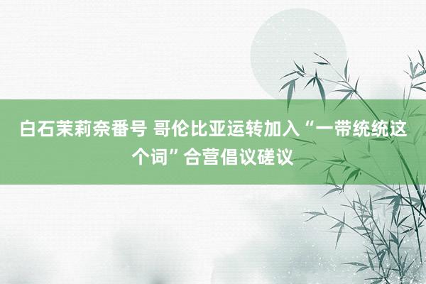 白石茉莉奈番号 哥伦比亚运转加入“一带统统这个词”合营倡议磋议