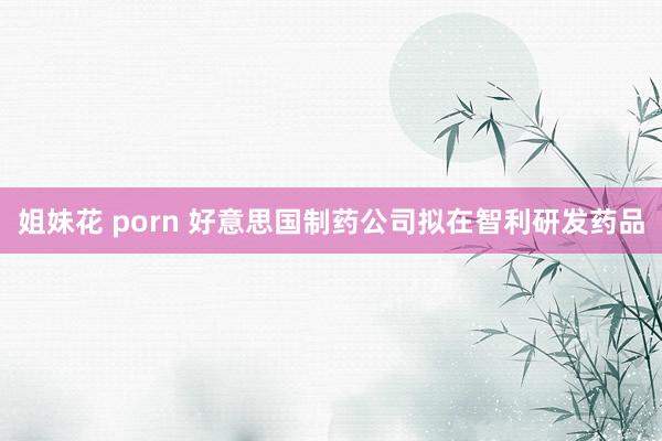 姐妹花 porn 好意思国制药公司拟在智利研发药品