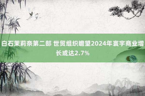 白石茉莉奈第二部 世贸组织瞻望2024年寰宇商业增长或达2.7%