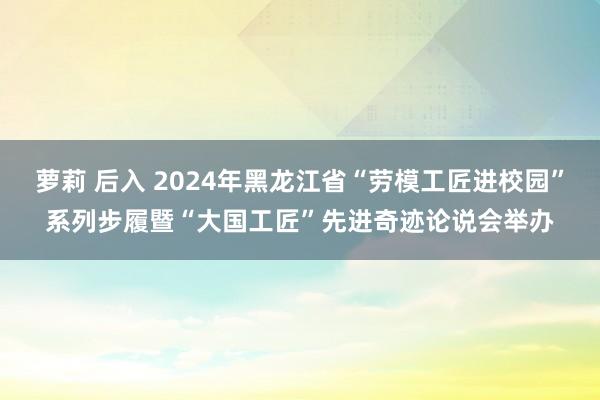 萝莉 后入 2024年黑龙江省“劳模工匠进校园”系列步履暨“大国工匠”先进奇迹论说会举办